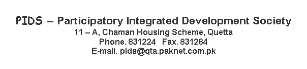 Text Box: PIDS  Participatory Integrated Development Society
11  A, Chaman Housing Scheme, Quetta
Phone. 831224   Fax. 831284
E-mail. pids@qta.paknet.com.pk

